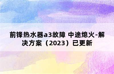 前锋热水器a3故障 中途熄火-解决方案（2023）已更新